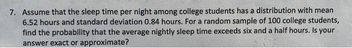 Assume that the sleep time per night among college students has a distribution with mean 6.52 hours and standard deviation 0.84 hours. For a random sample of 100 college students, find the probability that the average nightly sleep time exceeds six and a half hours. Is your answer exact or approximate?