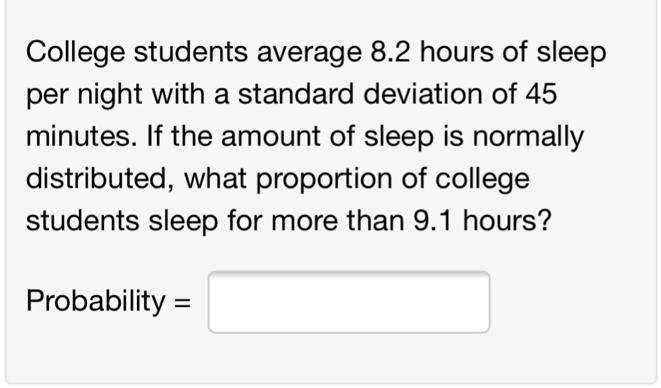 College students average 8.2 hours of sleep per night with a standard deviation of 45 minutes. If the amount of sleep is normally distributed, what proportion of college students sleep for more than 9.1 hours?
Probability =