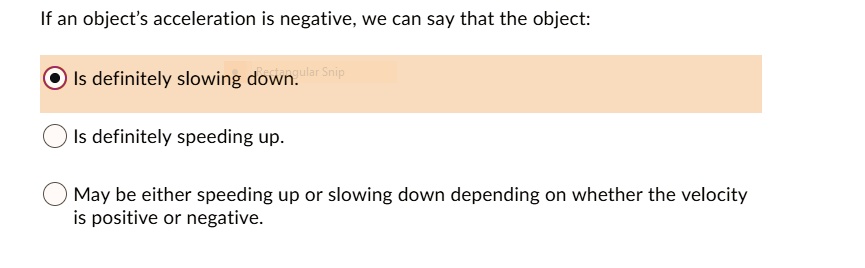 If an object's acceleration is negative, we can say that the object:

Is definitely slowing down.
Is definitely speeding up.
May be either speeding up or slowing down depending on whether the velocity is positive or negative.