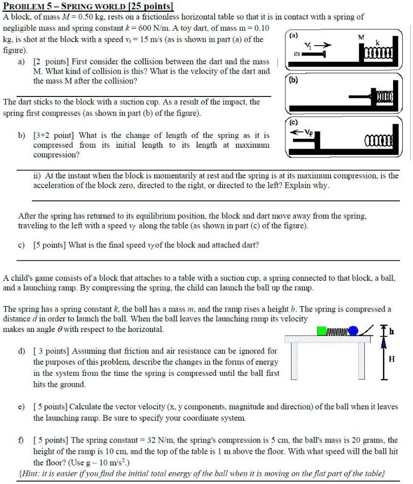 PROBLEM 5 – SPRING WORLD [25 points]
A block, of mass M = 0.50 kg, rests on a frictionless horizontal table so that it is in contact with a spring of
negligible mass and spring constant k = 600 N/m. A toy dart, of mass m = 0.10
kg, is shot at the block with a speed vi = 15 m/s (as is shown in part (a) of the
figure).
a) [2 points] First consider the collision between the dart and the mass
M. What kind of collision is this? What is the velocity of the dart and
the mass M after the collision?
The dart sticks to the block with a suction cup. As a result of the impact, the
spring first compresses (as shown in part (b) of the figure).
b) [3+2 point] What is the change of length of the spring as it is
compressed from its initial length to its length at maximum
compression?
ii) At the instant when the block is momentarily at rest and the spring is at its maximum compression, is the
acceleration of the block zero, directed to the right, or directed to the left? Explain why.
After the spring has returned to its equilibrium position, the block and dart move away from the spring,
traveling to the left with a speed vf along the table (as shown in part (c) of the figure).
c) [5 points] What is the final speed vf of the block and attached dart?
A child's game consists of a block that attaches to a table with a suction cup, a spring connected to that block, a ball,
and a launching ramp. By compressing the spring, the child can launch the ball up the ramp.
The spring has a spring constant k, the ball has a mass m, and the ramp rises a height h. The spring is compressed a
distance d in order to launch the ball. When the ball leaves the launching ramp its velocity
makes an angle ? with respect to the horizontal.
d) [ 3 points] Assuming that friction and air resistance can be ignored for
the purposes of this problem, describe the changes in the forms of energy
in the system from the time the spring is compressed until the ball first
hits the ground.
e) [ 5 points] Calculate the vector velocity (x, y components, magnitude and direction) of the ball when it leaves
the launching ramp. Be sure to specify your coordinate system.
f) [ 5 points] The spring constant = 32 N/m, the spring's compression is 5 cm, the ball's mass is 20 grams, the
height of the ramp is 10 cm, and the top of the table is 1 m above the floor. With what speed will the ball hit
the floor? (Use g   10 m/s².)
Hint: it is easier if you find the initial total energy of the ball when it is moving on the flat part of the table