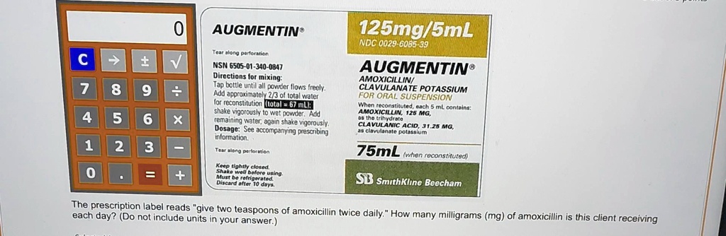 0
C
?
±
?
7
8 9 ÷
4 5 6 ×
1 2 3 -
0 .
=
+
AUGMENTIN
Tear along perforation
NSN 6505-01-340-0847
Directions for mixing:
Tap bottle until all powder flows freely.
Add approximately 2/3 of total water
for reconstitution (total = 67 mL):
shake vigorously to wet powder. Add
remaining water, again shake vigorously.
Dosage: See accompanying prescribing
information.
Tear along perforation
Keep tightly closed.
Shake well before using.
Must be refrigerated.
Discard after 10 days.
125mg/5mL
NDC 0029-6085-39
AUGMENTIN®
AMOXICILLIN/
CLAVULANATE POTASSIUM
FOR ORAL SUSPENSION
When reconstituted, each 5 ml contains:
AMOXICILLIN, 125 MG,
as the trihydrate
CLAVULANIC ACID, 31.25 MG,
as clavulanate potassium
75mL (when reconstituted)
SB SmithKline Beecham
The prescription label reads "give two teaspoons of amoxicillin twice daily." How many milligrams (mg) of amoxicillin is this client receiving
each day? (Do not include units in your answer.)