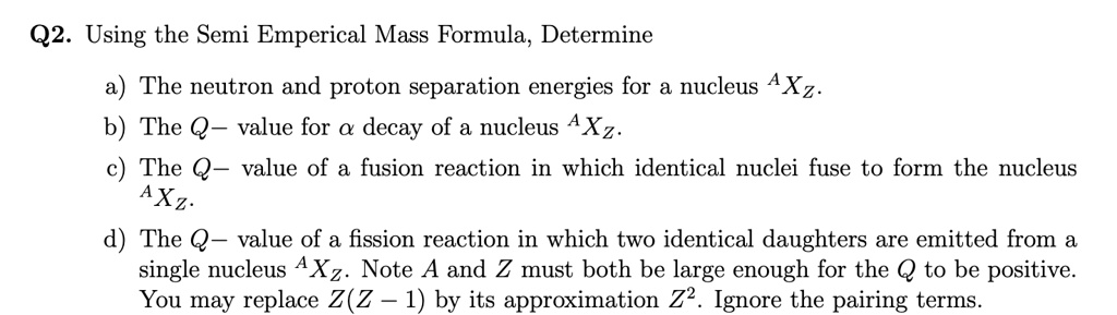 Q2. Using the Semi Emperical Mass Formula, Determine
a) The neutron and proton separation energies for a nucleus ^AXZ.
b) The Q- value for α decay of a nucleus ^AXZ.
c) The Q- value of a fusion reaction in which identical nuclei fuse to form the nucleus ^AXZ.
d) The Q- value of a fission reaction in which two identical daughters are emitted from a single nucleus ^AXZ. Note A and Z must both be large enough for the Q to be positive. You may replace Z(Z-1) by its approximation Z^2. Ignore the pairing terms.