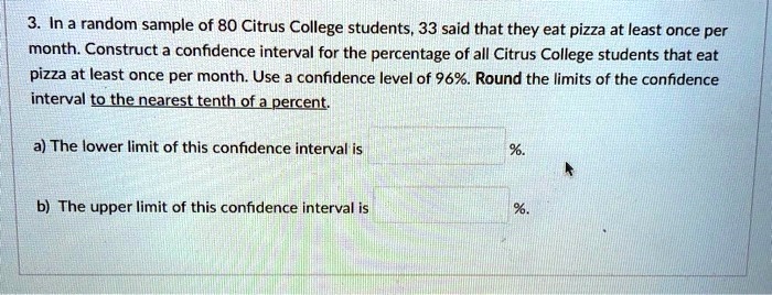 3. In a random sample of 80 Citrus College students, 33 said that they eat pizza at least once per month. Construct a confidence interval for the percentage of all Citrus College students that eat pizza at least once per month. Use a confidence level of 96%. Round the limits of the confidence interval to the nearest tenth of a percent.

a) The lower limit of this confidence interval is %.

b) The upper limit of this confidence interval is %.