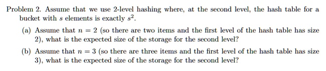 Problem 2. Assume that we use 2-level hashing where, at the second level, the hash table for a bucket with s elements is exactly s^2.
(a) Assume that n = 2 (so there are two items and the first level of the hash table has size 2), what is the expected size of the storage for the second level?
(b) Assume that n = 3 (so there are three items and the first level of the hash table has size 3), what is the expected size of the storage for the second level?