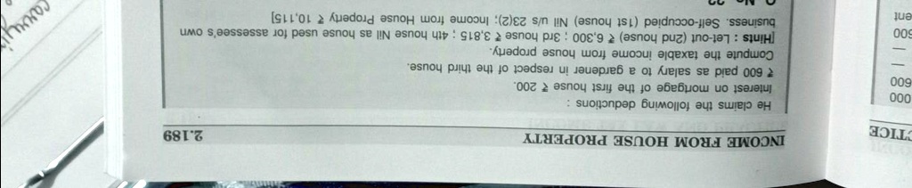 INCOME FROM HOUSE PROPERTY
He claims the following deductions:
Interest on mortgage of the first house ? 200.
? 600 paid as salary to a gardener in respect of the third house.
Compute the taxable income from house property.
[Hints: Let-out (2nd house) ? 6,300; 3rd house ? 3,815; 4th house Nil as house used for assessee's own business. Self-occupied (1st house) Nil u/s 23(2); Income from House Property ? 10,115]