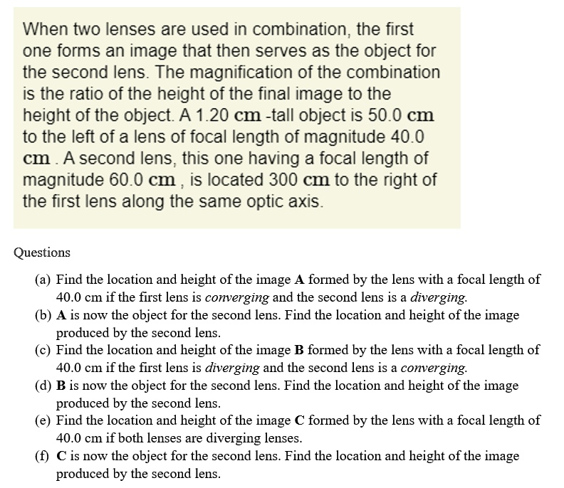 When two lenses are used in combination, the first
one forms an image that then serves as the object for
the second lens. The magnification of the combination
is the ratio of the height of the final image to the
height of the object. A 1.20 cm -tall object is 50.0 cm
to the left of a lens of focal length of magnitude 40.0
cm . A second lens, this one having a focal length of
magnitude 60.0 cm , is located 300 cm to the right of
the first lens along the same optic axis.

Questions
(a) Find the location and height of the image A formed by the lens with a focal length of 40.0 cm if the first lens is converging and the second lens is a diverging.
(b) A is now the object for the second lens. Find the location and height of the image produced by the second lens.
(c) Find the location and height of the image B formed by the lens with a focal length of 40.0 cm if the first lens is diverging and the second lens is a converging.
(d) B is now the object for the second lens. Find the location and height of the image produced by the second lens.
(e) Find the location and height of the image C formed by the lens with a focal length of 40.0 cm if both lenses are diverging lenses.
(f) C is now the object for the second lens. Find the location and height of the image produced by the second lens.