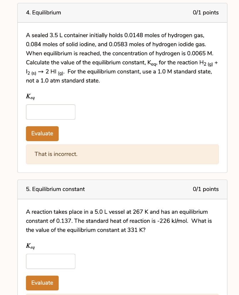 4. Equilibrium
0/1 points
A sealed 3.5 L container initially holds 0.0148 moles of hydrogen gas, 0.084 moles of solid iodine, and 0.0583 moles of hydrogen iodide gas. When equilibrium is reached, the concentration of hydrogen is 0.0065 M. Calculate the value of the equilibrium constant, Keq, for the reaction H2 (g) + I2 (s) ? 2 HI (g). For the equilibrium constant, use a 1.0 M standard state, not a 1.0 atm standard state.
Keq
Evaluate
That is incorrect.
5. Equilibrium constant
0/1 points
A reaction takes place in a 5.0 L vessel at 267 K and has an equilibrium constant of 0.137. The standard heat of reaction is -226 kJ/mol. What is the value of the equilibrium constant at 331 K?
Keq
Evaluate