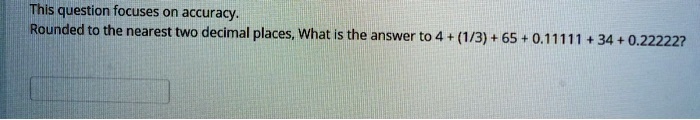 This question focuses on accuracy.
Rounded to the nearest two decimal places, What is the answer to 4 + (1/3) + 65 + 0.11111 + 34 + 0.22222?