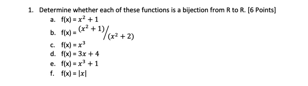 1. Determine whether each of these functions is a bijection from R to R. [6 Points]
a. f(x) = x^2 + 1
b. f(x) = (x^2 + 1)/(x^2 + 2)
c. f(x) = x^3
d. f(x) = 3x + 4
e. f(x) = x^3 + 1
f. f(x) = |x|
