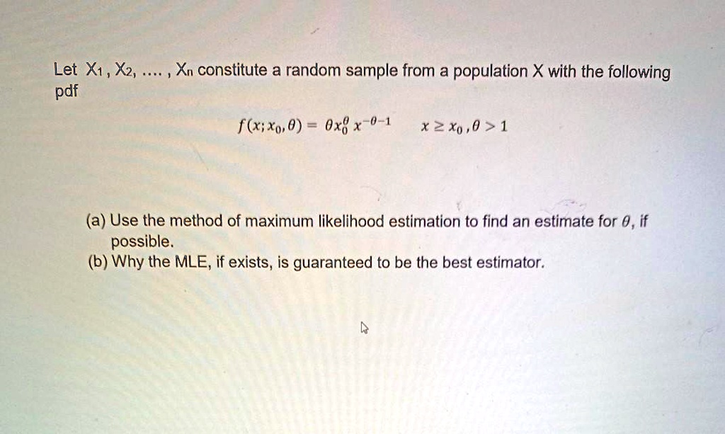 Let X1, X2, .... , Xn constitute a random sample from a population X with the following
pdf
f(x; x0, ?) = ? x0^? x^-?-1     x ? x0, ? > 1
(a) Use the method of maximum likelihood estimation to find an estimate for ?, if
possible.
(b) Why the MLE, if exists, is guaranteed to be the best estimator.