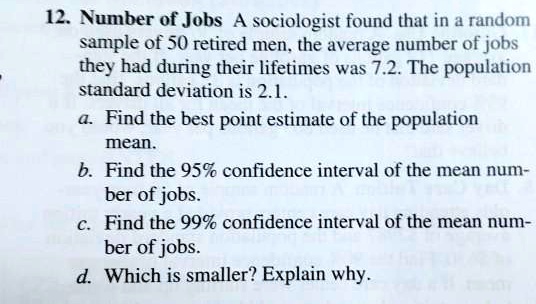 Number of Jobs A sociologist found that in a random sample of 50 retired men, the average number of jobs they had during their lifetimes was 7.2. The population standard deviation is 2.1.
a. Find the best point estimate of the population mean.
b. Find the 95% confidence interval of the mean number of jobs.
c. Find the 99% confidence interval of the mean number of jobs.
d. Which is smaller? Explain why.