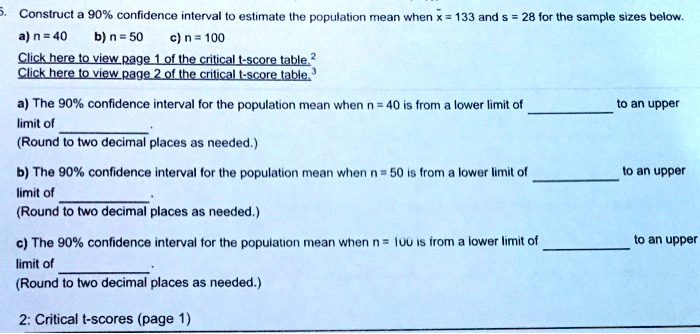 5. Construct a 90% confidence interval to estimate the population mean when x? = 133 and s = 28 for the sample sizes below.
a) n = 40 b) n = 50 c) n = 100
Click here to view page 1 of the critical t-score table.²
Click here to view page 2 of the critical t-score table.³
a) The 90% confidence interval for the population mean when n = 40 is from a lower limit of  to an upper limit of .
(Round to two decimal places as needed.)
b) The 90% confidence interval for the population mean when n = 50 is from a lower limit of  to an upper limit of .
(Round to two decimal places as needed.)
c) The 90% confidence interval for the population mean when n = 100 is from a lower limit of  to an upper limit of .
(Round to two decimal places as needed.)