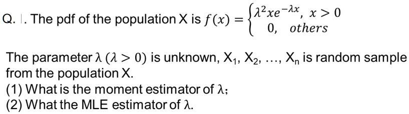 Q. The pdf of the population X is f(x) = λ^2 x e^-λ x,     x > 0
 0,     others 
The parameter λ (λ > 0) is unknown, X1, X2, ..., Xn is random sample from the population X.
(1) What is the moment estimator of λ;
(2) What the MLE estimator of λ.