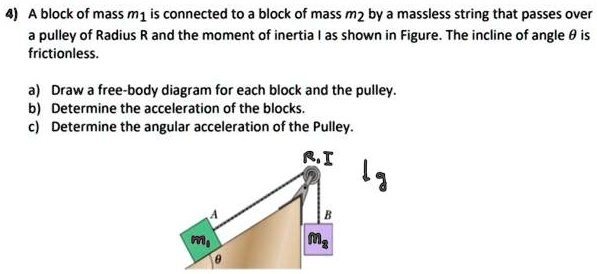 4) A block of mass m1 is connected to a block of mass m2 by a massless string that passes over a pulley of Radius R and the moment of inertia I as shown in Figure. The incline of angle ? is frictionless.

a) Draw a free-body diagram for each block and the pulley.
b) Determine the acceleration of the blocks.
c) Determine the angular acceleration of the Pulley.