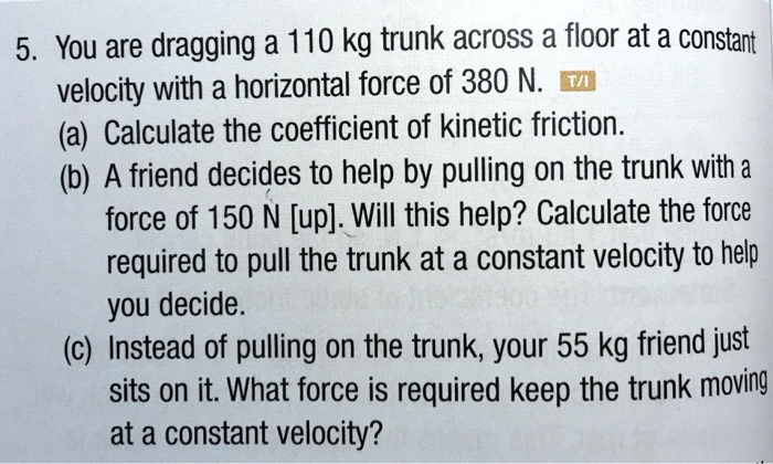 5. You are dragging a 110 kg trunk across a floor at a constant velocity with a horizontal force of 380 N.
(a) Calculate the coefficient of kinetic friction.
(b) A friend decides to help by pulling on the trunk with a force of 150 N [up]. Will this help? Calculate the force required to pull the trunk at a constant velocity to help you decide.
(c) Instead of pulling on the trunk, your 55 kg friend just sits on it. What force is required keep the trunk moving at a constant velocity?