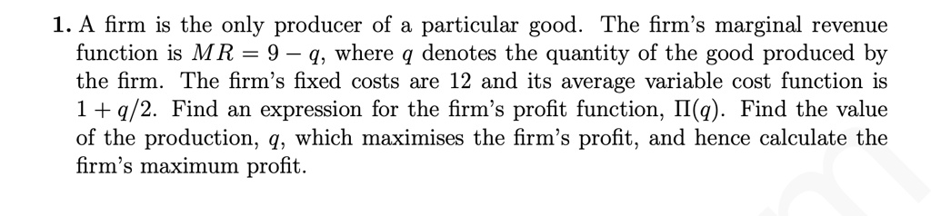 1. A firm is the only producer of a particular good. The firm's marginal revenue function is MR = 9 - q, where q denotes the quantity of the good produced by the firm. The firm's fixed costs are 12 and its average variable cost function is 1 + q/2. Find an expression for the firm's profit function, ?(q). Find the value of the production, q, which maximises the firm's profit, and hence calculate the firm's maximum profit.