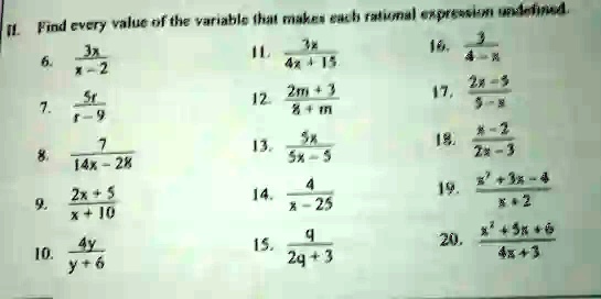 II. Find every value of the variable that makes each rational expression undefined.
6. (3x)/(x-2)
7. (5r)/(r-9)
8. (7)/(14x-28)
9. (2x+5)/(x+10)
10. (4y)/(y+6)
11. (3x)/(4x+15)
12. (2m+3)/(8+m)
13. (5x)/(5x-5)
14. (4)/(x-25)
15. (9)/(2q+3)
16. (3)/(4-x)
17. (2x-3)/(9-x)
18. (x-2)/(2x-3)
19. (x^2+3x-4)/(x+2)
20. (x^2+5x+6)/(4x+3)