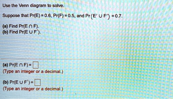 Use the Venn diagram to solve.
Suppose that Pr(E) = 0.6, Pr(F) = 0.5, and Pr(E' ? F') = 0.7.
(a) Find Pr(E ? F).
(b) Find Pr(E ? F').
(a) Pr(E ? F) = 
(Type an integer or a decimal.)
(b) Pr(E ? F') = 
(Type an integer or a decimal.)