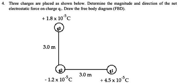 4. Three charges are placed as shown below. Determine the magnitude and direction of the net electrostatic force on charge q1. Draw the free body diagram (FBD).

+ 1.8 x 10^-5 C
q3
3.0 m
q2
3.0 m
q1
- 1.2 x 10^-5 C
+ 4.5 x 10^-5 C