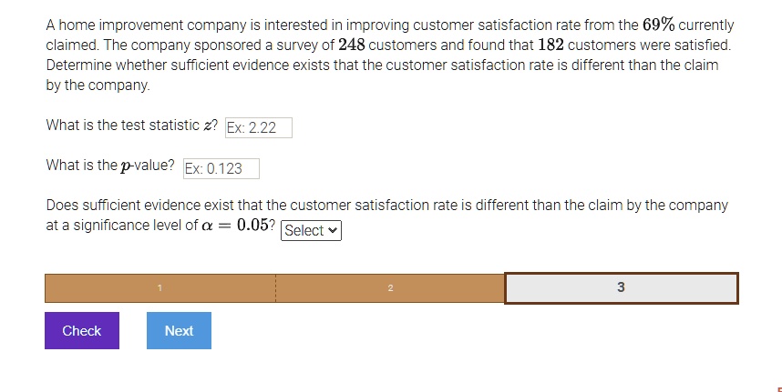 A home improvement company is interested in improving customer satisfaction rate from the 69% currently claimed. The company sponsored a survey of 248 customers and found that 182 customers were satisfied. Determine whether sufficient evidence exists that the customer satisfaction rate is different than the claim by the company.

What is the test statistic z?

What is the p-value?

Does sufficient evidence exist that the customer satisfaction rate is different than the claim by the company at a significance level of ? = 0.05?