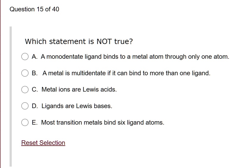 Which statement is NOT true?
A. A monodentate ligand binds to a metal atom through only one atom.
B. A metal is multidentate if it can bind to more than one ligand.
C. Metal ions are Lewis acids.
D. Ligands are Lewis bases.
E. Most transition metals bind six ligand atoms.