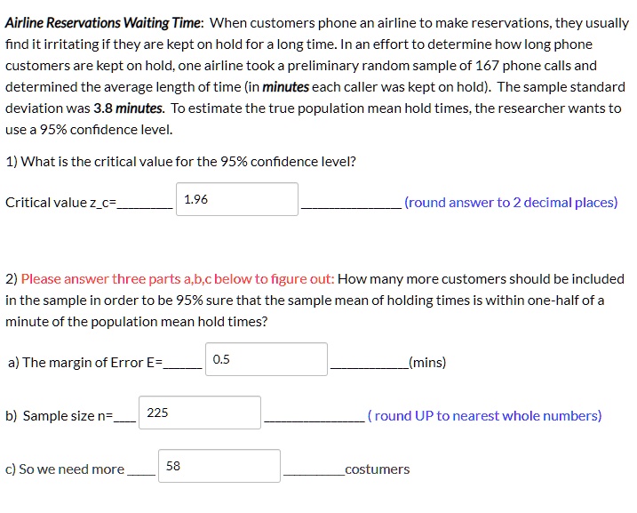 Airline Reservations Waiting Time: When customers phone an airline to make reservations, they usually find it irritating if they are kept on hold for a long time. In an effort to determine how long phone customers are kept on hold, one airline took a preliminary random sample of 167 phone calls and determined the average length of time (in minutes each caller was kept on hold). The sample standard deviation was 3.8 minutes. To estimate the true population mean hold times, the researcher wants to use a 95% confidence level.
1) What is the critical value for the 95% confidence level?
Critical value zc= 1.96 (round answer to 2 decimal places)
2) Please answer three parts a,b,c below to figure out: How many more customers should be included in the sample in order to be 95% sure that the sample mean of holding times is within one-half of a minute of the population mean hold times?
a) The margin of Error E= 0.5 (mins)
b) Sample size n= 225 ( round UP to nearest whole numbers)
c) So we need more 58 costumers