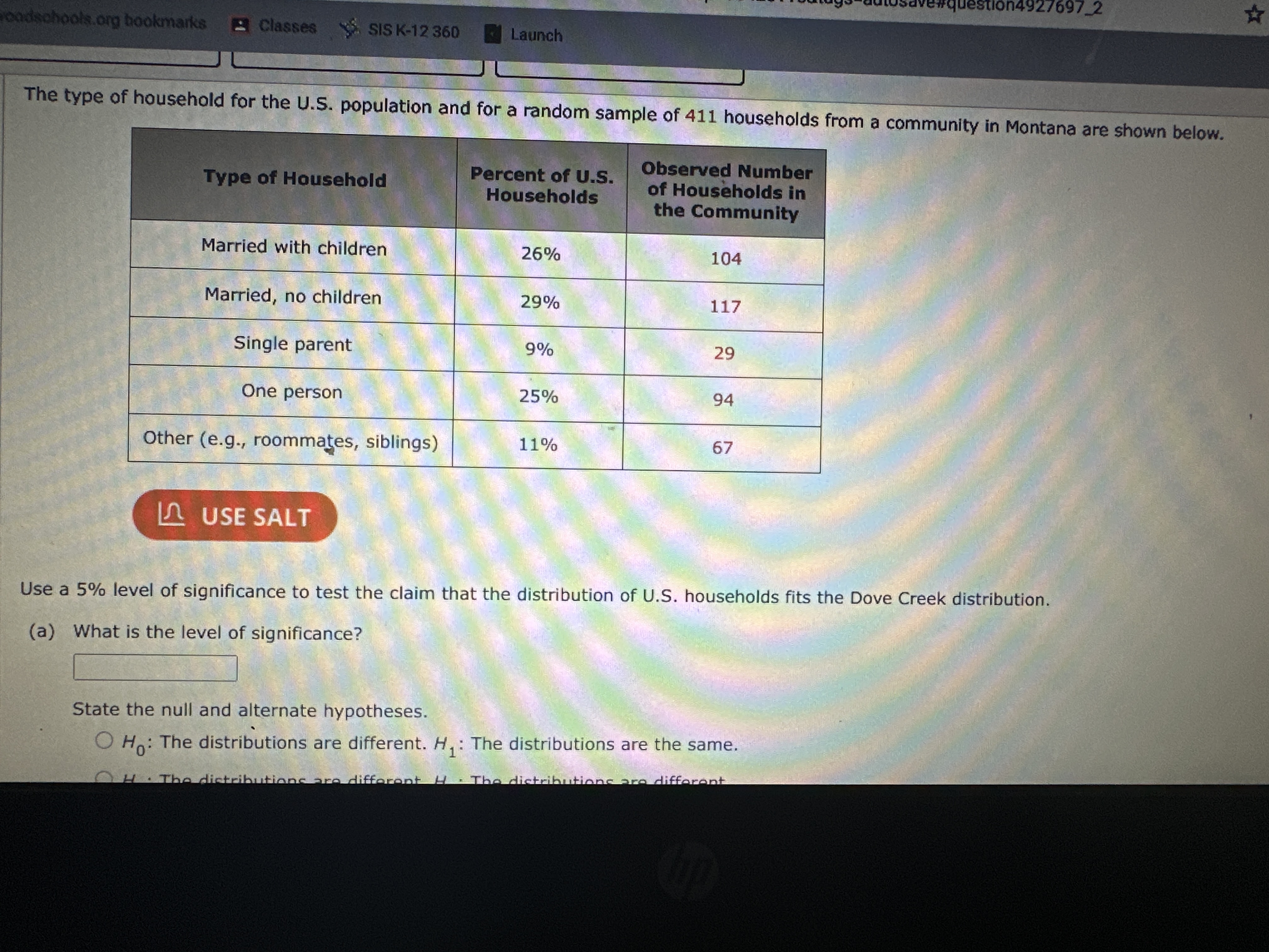 The type of household for the U.S. population and for a random sample of 411 households from a community in Montana are shown below.

Type of Household      
Percent of U.S. 

Households
      
Observed Number 

of Households in 

the Community
 

Married with children     26 %     104 

Married, no children     29 %     117 

Single parent     9 %     29 

One person     25 %     94 

Other (e.g., roommates, siblings)     11 %     67 


Ω USE SALT

Use a 5 % level of significance to test the claim that the distribution of U.S. households fits the Dove Creek distribution.
(a) What is the level of significance?
□
State the null and alternate hypotheses.
H0 : The distributions are different. H1 : The distributions are the same.