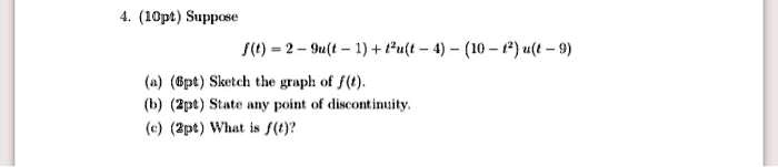 4. (10pt) Suppose
f(t) = 2 - 9u(t - 1) + t^2u(t - 4) - (10 - t^2)u(t - 9)
(a) (6pt) Sketch the graph of f(t).
(b) (2pt) State any point of discontinuity.
(c) (2pt) What is f(t)?