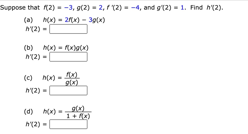 Suppose that f(2) = -3, g(2) = 2, f '(2) = -4, and g'(2) = 1. Find h'(2).
(a) h(x) = 2f(x) - 3g(x)
h'(2) =
(b) h(x) = f(x)g(x)
h'(2) =
(c) h(x) = f(x) / g(x)
h'(2) =
(d) h(x) = g(x) / (1 + f(x))
h'(2) =