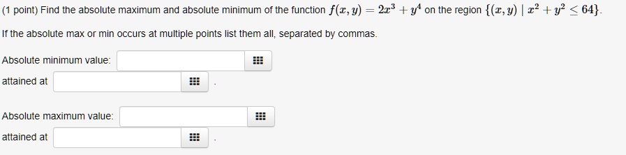 Find the absolute maximum and absolute minimum of the function f(x, y) = 2x^3 + y^4 on the region (x, y) | x^2 + y^2 <= 64.
If the absolute max or min occurs at multiple points list them all, separated by commas.
Absolute minimum value:
attained at
Absolute maximum value:
attained at
