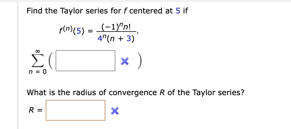 Find the Taylor series for f centered at 5 if
f^(n)(5) = ((-1)^n n!) / (4^n(n + 3))

sumn=0^infinity (

What is the radius of convergence R of the Taylor series?
R =