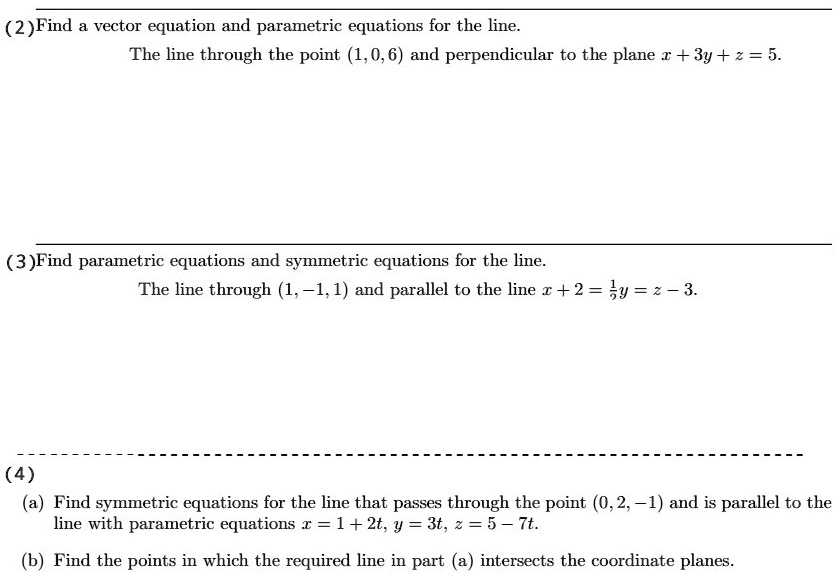 (2)Find a vector equation and parametric equations for the line.
The line through the point (1,0,6) and perpendicular to the plane x + 3y + z = 5.
(3)Find parametric equations and symmetric equations for the line.
The line through (1, -1, 1) and parallel to the line x + 2 = 1/2y = z - 3.
(4)
(a) Find symmetric equations for the line that passes through the point (0, 2, -1) and is parallel to the line with parametric equations x = 1 + 2t, y = 3t, z = 5 - 7t.
(b) Find the points in which the required line in part (a) intersects the coordinate planes.