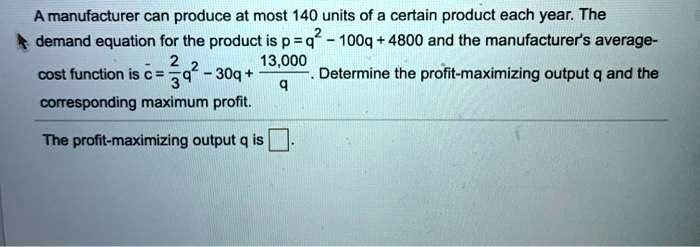 Solved A Manufacturer Can Produce At Most 140 Units Of A Certain Product Each Year The Demand Equation For The Product Is P Q 100q 4800 And The Manufacturers Average 13 000 Cost Function