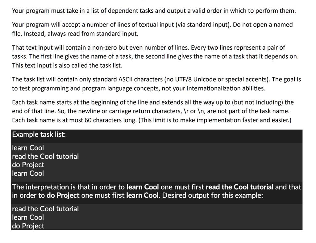 Your program must take in a list of dependent tasks and output a valid order in which to perform them.
Your program will accept a number of lines of textual input (via standard input). Do not open a named
file. Instead, always read from standard input.
That text input will contain a non-zero but even number of lines. Every two lines represent a pair of
tasks. The first line gives the name of a task, the second line gives the name of a task that it depends on.
This text input is also called the task list.
The task list will contain only standard ASCII characters (no UTF/8 Unicode or special accents). The goal is
to test programming and program language concepts, not your internationalization abilities.
Each task name starts at the beginning of the line and extends all the way up to (but not including) the
end of that line. So, the newline or carriage return characters,  or 
, are not part of the task name.
Each task name is at most 60 characters long. (This limit is to make implementation faster and easier.)
Example task list:
learn Cool
read the Cool tutorial
do Project
learn Cool
The interpretation is that in order to learn Cool one must first read the Cool tutorial and that
in order to do Project one must first learn Cool. Desired output for this example:
read the Cool tutorial
learn Cool
do Project