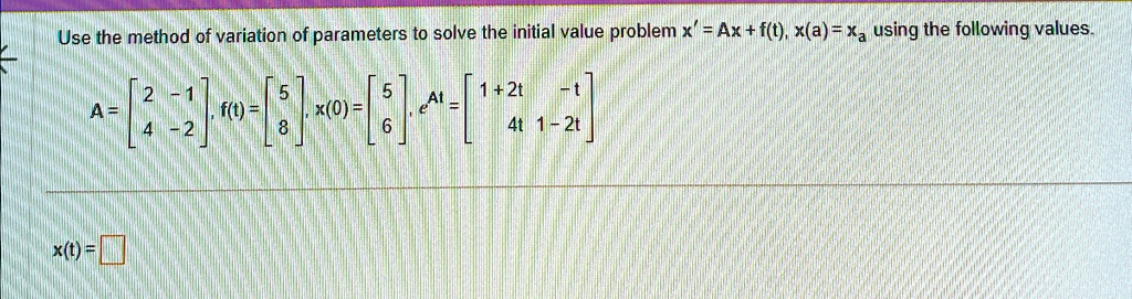 Use the method of variation of parameters to solve the initial value problem x' = Ax + f(t), x(a) = xa using the following values.
A = 
    < b m a t r i x >, f(t) = 
    < b m a t r i x >, x(0) = 
    < b m a t r i x >, e^At = 
    < b m a t r i x >
x(t) =
