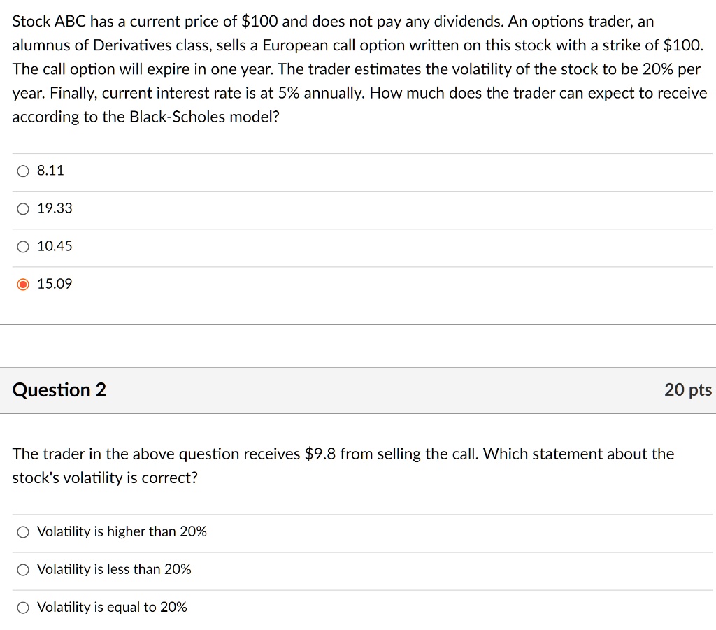 Stock ABC has a current price of 100 and does not pay any dividends. An options trader, an alumnus of Derivatives class, sells a European call option written on this stock with a strike of100. The call option will expire in one year. The trader estimates the volatility of the stock to be 20% per year. Finally, current interest rate is at 5% annually. How much does the trader can expect to receive according to the Black-Scholes model?
8.11
19.33
10.45
15.09
The trader in the above question receives 9.8 from selling the call. Which statement about the stock's volatility is correct?
Volatility is higher than 20%
Volatility is less than 20%
Volatility is equal to 20%