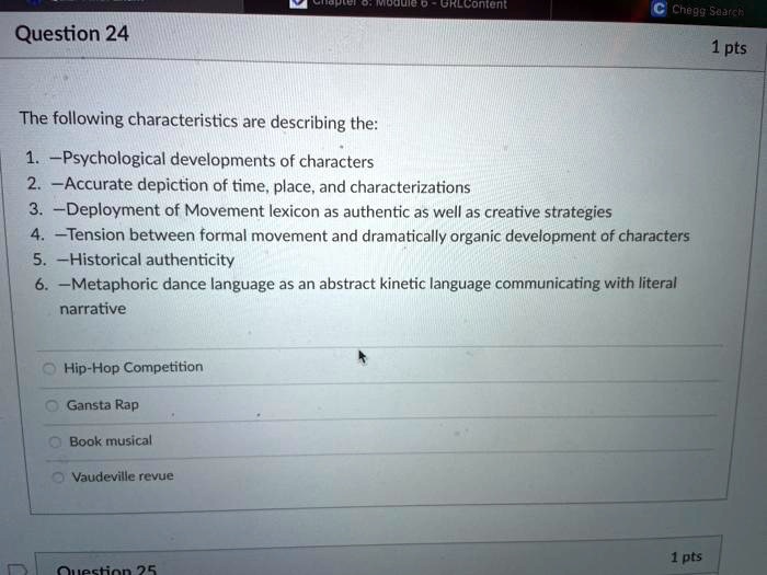 The following characteristics are describing the:
1. -Psychological developments of characters
2. -Accurate depiction of time, place, and characterizations
3. -Deployment of Movement lexicon as authentic as well as creative strategies
4. -Tension between formal movement and dramatically organic development of characters
5. -Historical authenticity
6. -Metaphoric dance language as an abstract kinetic language communicating with literal
narrative
Hip-Hop Competition
Gansta Rap
Book musical
Vaudeville revue