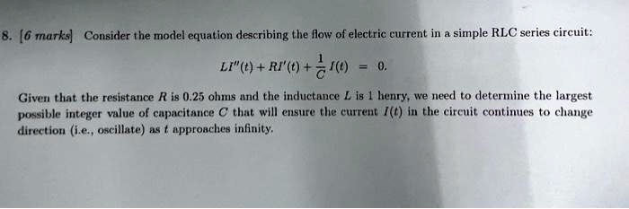 8. [6 marks] Consider the model equation describing the flow of electric current in a simple RLC series circuit:
LI”(t) + RI'(t) + (1)/(C)I(t) = 0.
Given that the resistance R is 0.25 ohms and the inductance L is 1 henry, we need to determine the largest
possible integer value of capacitance C that will ensure the current I(t) in the circuit continues to change
direction (i.e., oscillate) as t approaches infinity.