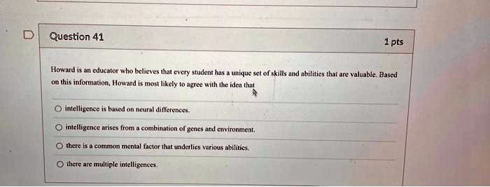 Question 41
1 pts
Howard is an educator who believes that every student has a unique set of skills and abilities that are valuable. Based
on this information, Howard is most likely to agree with the idea that
intelligence is based on neural differences.
intelligence arises from a combination of genes and environment.
there is a common mental factor that underlies various abilities.
there are multiple intelligences.