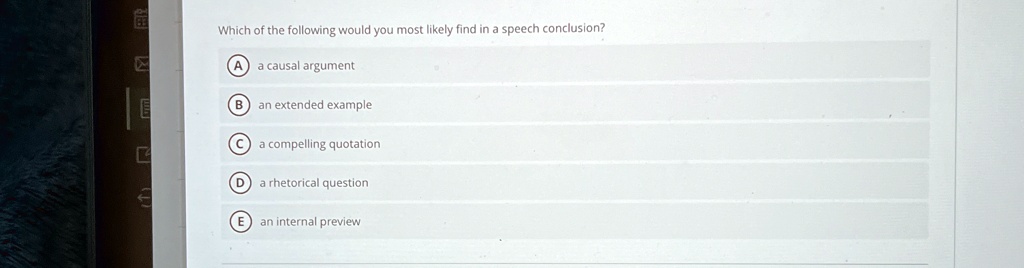 Which of the following would you most likely find in a speech conclusion?
A a causal argument
B an extended example
C a compelling quotation
D a rhetorical question
E an internal preview