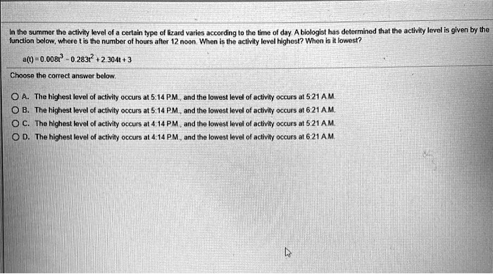 In the summer the activity level of a certain type of lizard varies according to the time of day. A biologist has determined that the activity level is given by the function below, where t is the number of hours after 12 noon. When is the activity level highest? When is it lowest?

a(t) = 0.008t^3 - 0.283t^2 + 2.304t + 3

Choose the correct answer below.

A. The highest level of activity occurs at 5:14 P.M., and the lowest level of activity occurs at 5:21 A.M.
B. The highest level of activity occurs at 5:14 P.M., and the lowest level of activity occurs at 6:21 A.M.
C. The highest level of activity occurs at 4:14 P.M., and the lowest level of activity occurs at 5:21 A.M.
D. The highest level of activity occurs at 4:14 P.M., and the lowest level of activity occurs at 6:21 A.M.