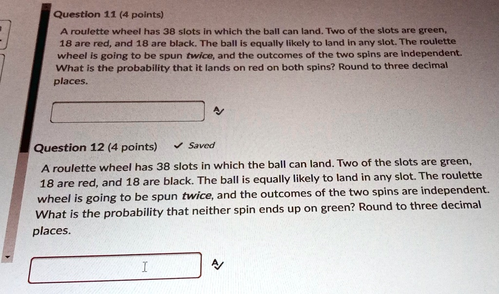 Question 11 (4 points)
A roulette wheel has 38 slots in which the ball can land. Two of the slots are green, 18 are red, and 18 are black. The ball is equally likely to land in any slot. The roulette wheel is going to be spun twice, and the outcomes of the two spins are independent. What is the probability that it lands on red on both spins? Round to three decimal places.

Question 12 (4 points)
A roulette wheel has 38 slots in which the ball can land. Two of the slots are green, 18 are red, and 18 are black. The ball is equally likely to land in any slot. The roulette wheel is going to be spun twice, and the outcomes of the two spins are independent. What is the probability that neither spin ends up on green? Round to three decimal places.