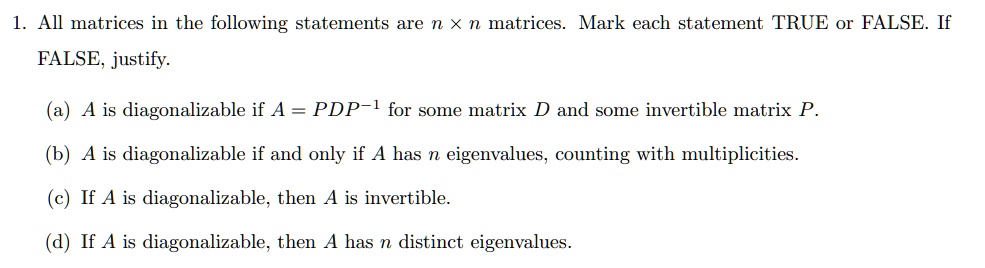 1. All matrices in the following statements are n x n matrices. Mark each statement TRUE or FALSE. If FALSE, justify.

(a) A is diagonalizable if A = PDP^-1 for some matrix D and some invertible matrix P.
(b) A is diagonalizable if and only if A has n eigenvalues, counting with multiplicities.
(c) If A is diagonalizable, then A is invertible.
(d) If A is diagonalizable, then A has n distinct eigenvalues.