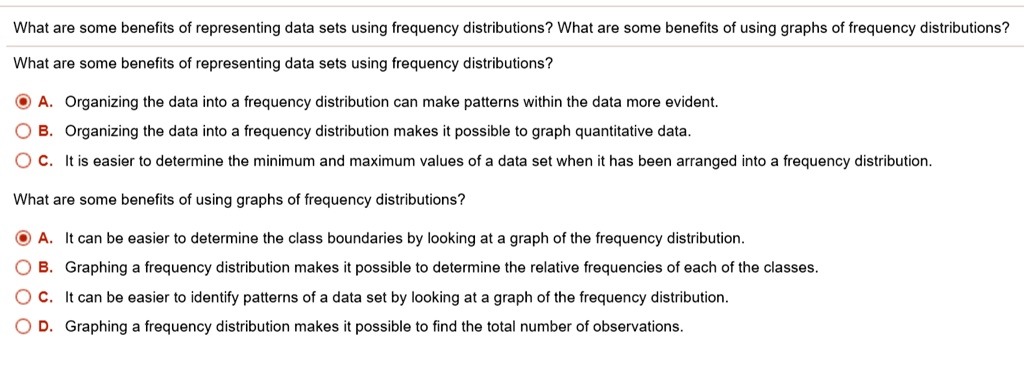 What are some benefits of representing data sets using frequency distributions? What are some benefits of using graphs of frequency distributions?
What are some benefits of representing data sets using frequency distributions?
A. Organizing the data into a frequency distribution can make patterns within the data more evident.
B. Organizing the data into a frequency distribution makes it possible to graph quantitative data.
C. It is easier to determine the minimum and maximum values of a data set when it has been arranged into a frequency distribution.
What are some benefits of using graphs of frequency distributions?
A. It can be easier to determine the class boundaries by looking at a graph of the frequency distribution.
B. Graphing a frequency distribution makes it possible to determine the relative frequencies of each of the classes.
C. It can be easier to identify patterns of a data set by looking at a graph of the frequency distribution.
D. Graphing a frequency distribution makes it possible to find the total number of observations.