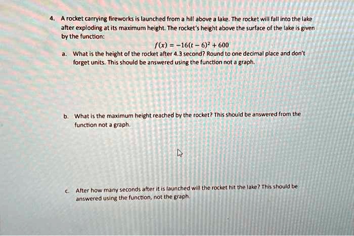 4. A rocket carrying fireworks is launched from a hill above a lake. The rocket will fall into the lake
after exploding at its maximum height. The rocket's height above the surface of the lake is given
by the function:
f(x) = -16(t - 6)^2 + 600
a. What is the height of the rocket after 4.3 second? Round to one decimal place and don't
forget units. This should be answered using the function not a graph.
b. What is the maximum height reached by the rocket? This should be answered from the
function not a graph.
c. After how many seconds after it is launched will the rocket hit the lake? This should be
answered using the function, not the graph.