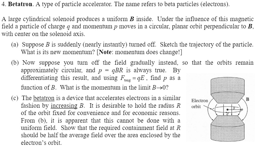 4. Betatron. A type of particle accelerator. The name refers to beta particles (electrons).
A large cylindrical solenoid produces a uniform B inside. Under the influence of this magnetic
field a particle of charge q and momentum p moves in a circular, planar orbit perpendicular to B,
with center on the solenoid axis.
(a) Suppose B is suddenly (nearly instantly) turned off. Sketch the trajectory of the particle.
What is its new momentum? [Note: momentum does change!]
(b) Now suppose you turn off the field gradually instead, so that the orbits remain
approximately circular, and p = qBR is always true. By
differentiating this result, and using Ftang = qE, find p as a
function of B. What is the momentum in the limit B→ 0?
(c) The betatron is a device that accelerates electrons in a similar
fashion by increasing B. It is desirable to hold the radius R
of the orbit fixed for convenience and for economic reasons.
From (b), it is apparent that this cannot be done with a
uniform field. Show that the required containment field at R
should be half the average field over the area enclosed by the
electron's orbit.