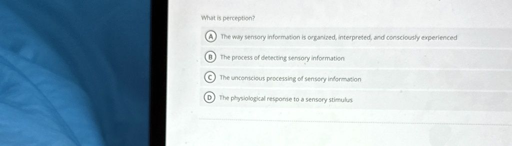 What is perception?
A The way sensory information is organized, interpreted, and consciously experienced
B The process of detecting sensory information
C The unconscious processing of sensory information
D The physiological response to a sensory stimulus