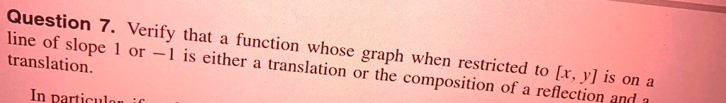 Question 7. Verify that a function whose graph when restricted to [x, y] is on a line of slope 1 or -1 is either a translation or the composition of a reflection and a translation.