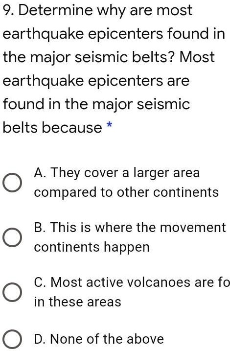 9. Determine why are most earthquake epicenters found in the major seismic belts? Most earthquake epicenters are found in the major seismic belts because
A. They cover a larger area compared to other continents
B. This is where the movement continents happen
C. Most active volcanoes are found in these areas
D. None of the above