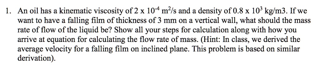 1. An oil has a kinematic viscosity of 2 x 10^-4 m^2/s and a density of 0.8 x 10^3 kg/m3. If we want to have a falling film of thickness of 3 mm on a vertical wall, what should the mass rate of flow of the liquid be? Show all your steps for calculation along with how you arrive at equation for calculating the flow rate of mass. (Hint: In class, we derived the average velocity for a falling film on inclined plane. This problem is based on similar derivation).